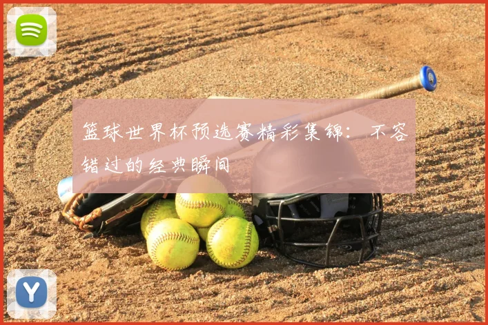 篮球世界杯预选赛精彩集锦：不容错过的经典瞬间