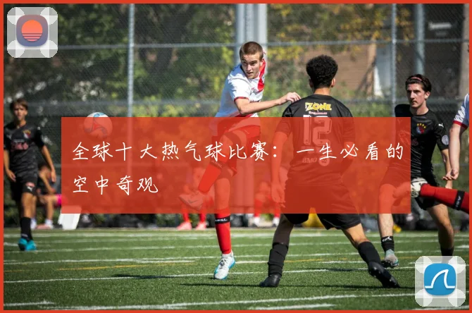 全球十大热气球比赛：一生必看的空中奇观