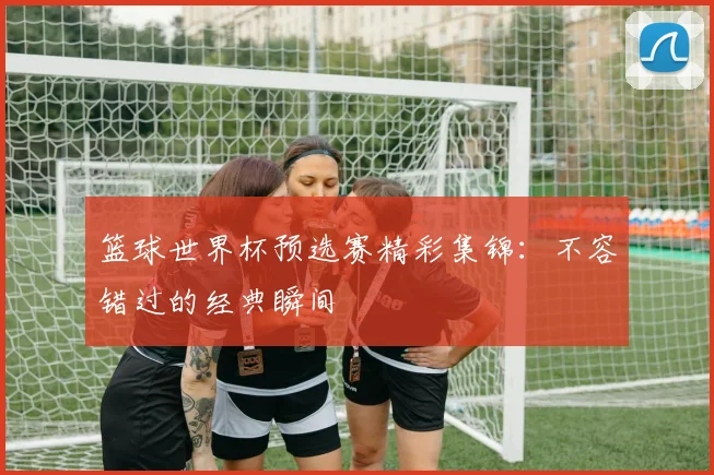 篮球世界杯预选赛精彩集锦：不容错过的经典瞬间
